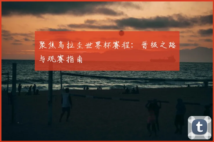 聚焦乌拉圭世界杯赛程:晋级之路与观赛指南