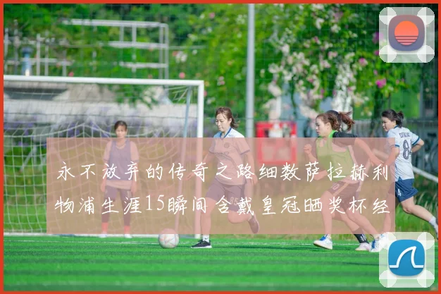 永不放弃的传奇之路细数萨拉赫利物浦生涯15瞬间含戴皇冠晒奖杯经典